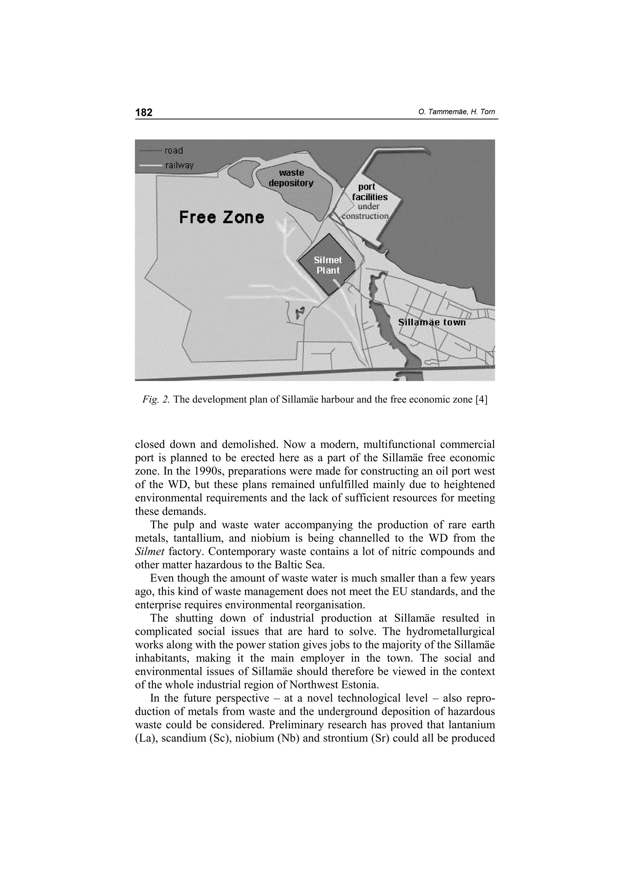 182                                                             O. Tammemäe, H. Torn




 Fig. 2. The development plan of Sillamäe harbour and the free economic zone [4]



closed down and demolished. Now a modern, multifunctional commercial
port is planned to be erected here as a part of the Sillamäe free economic
zone. In the 1990s, preparations were made for constructing an oil port west
of the WD, but these plans remained unfulfilled mainly due to heightened
environmental requirements and the lack of sufficient resources for meeting
these demands.
    The pulp and waste water accompanying the production of rare earth
metals, tantallium, and niobium is being channelled to the WD from the
Silmet factory. Contemporary waste contains a lot of nitric compounds and
other matter hazardous to the Baltic Sea.
    Even though the amount of waste water is much smaller than a few years
ago, this kind of waste management does not meet the EU standards, and the
enterprise requires environmental reorganisation.
    The shutting down of industrial production at Sillamäe resulted in
complicated social issues that are hard to solve. The hydrometallurgical
works along with the power station gives jobs to the majority of the Sillamäe
inhabitants, making it the main employer in the town. The social and
environmental issues of Sillamäe should therefore be viewed in the context
of the whole industrial region of Northwest Estonia.
    In the future perspective – at a novel technological level – also repro-
duction of metals from waste and the underground deposition of hazardous
waste could be considered. Preliminary research has proved that lantanium
(La), scandium (Sc), niobium (Nb) and strontium (Sr) could all be produced
 