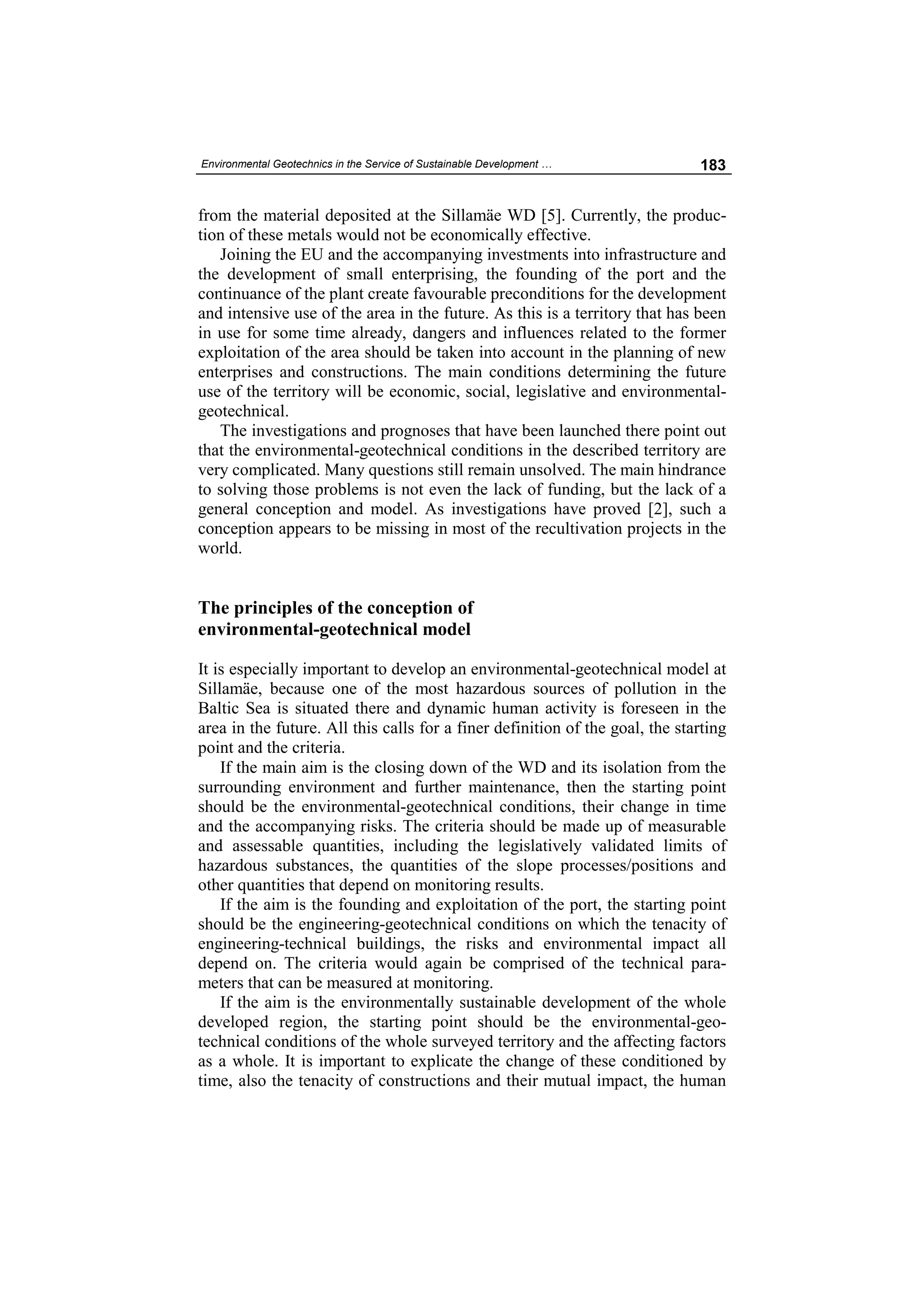 Environmental Geotechnics in the Service of Sustainable Development …         183


from the material deposited at the Sillamäe WD [5]. Currently, the produc-
tion of these metals would not be economically effective.
   Joining the EU and the accompanying investments into infrastructure and
the development of small enterprising, the founding of the port and the
continuance of the plant create favourable preconditions for the development
and intensive use of the area in the future. As this is a territory that has been
in use for some time already, dangers and influences related to the former
exploitation of the area should be taken into account in the planning of new
enterprises and constructions. The main conditions determining the future
use of the territory will be economic, social, legislative and environmental-
geotechnical.
   The investigations and prognoses that have been launched there point out
that the environmental-geotechnical conditions in the described territory are
very complicated. Many questions still remain unsolved. The main hindrance
to solving those problems is not even the lack of funding, but the lack of a
general conception and model. As investigations have proved [2], such a
conception appears to be missing in most of the recultivation projects in the
world.


The principles of the conception of
environmental-geotechnical model

It is especially important to develop an environmental-geotechnical model at
Sillamäe, because one of the most hazardous sources of pollution in the
Baltic Sea is situated there and dynamic human activity is foreseen in the
area in the future. All this calls for a finer definition of the goal, the starting
point and the criteria.
    If the main aim is the closing down of the WD and its isolation from the
surrounding environment and further maintenance, then the starting point
should be the environmental-geotechnical conditions, their change in time
and the accompanying risks. The criteria should be made up of measurable
and assessable quantities, including the legislatively validated limits of
hazardous substances, the quantities of the slope processes/positions and
other quantities that depend on monitoring results.
    If the aim is the founding and exploitation of the port, the starting point
should be the engineering-geotechnical conditions on which the tenacity of
engineering-technical buildings, the risks and environmental impact all
depend on. The criteria would again be comprised of the technical para-
meters that can be measured at monitoring.
    If the aim is the environmentally sustainable development of the whole
developed region, the starting point should be the environmental-geo-
technical conditions of the whole surveyed territory and the affecting factors
as a whole. It is important to explicate the change of these conditioned by
time, also the tenacity of constructions and their mutual impact, the human
 