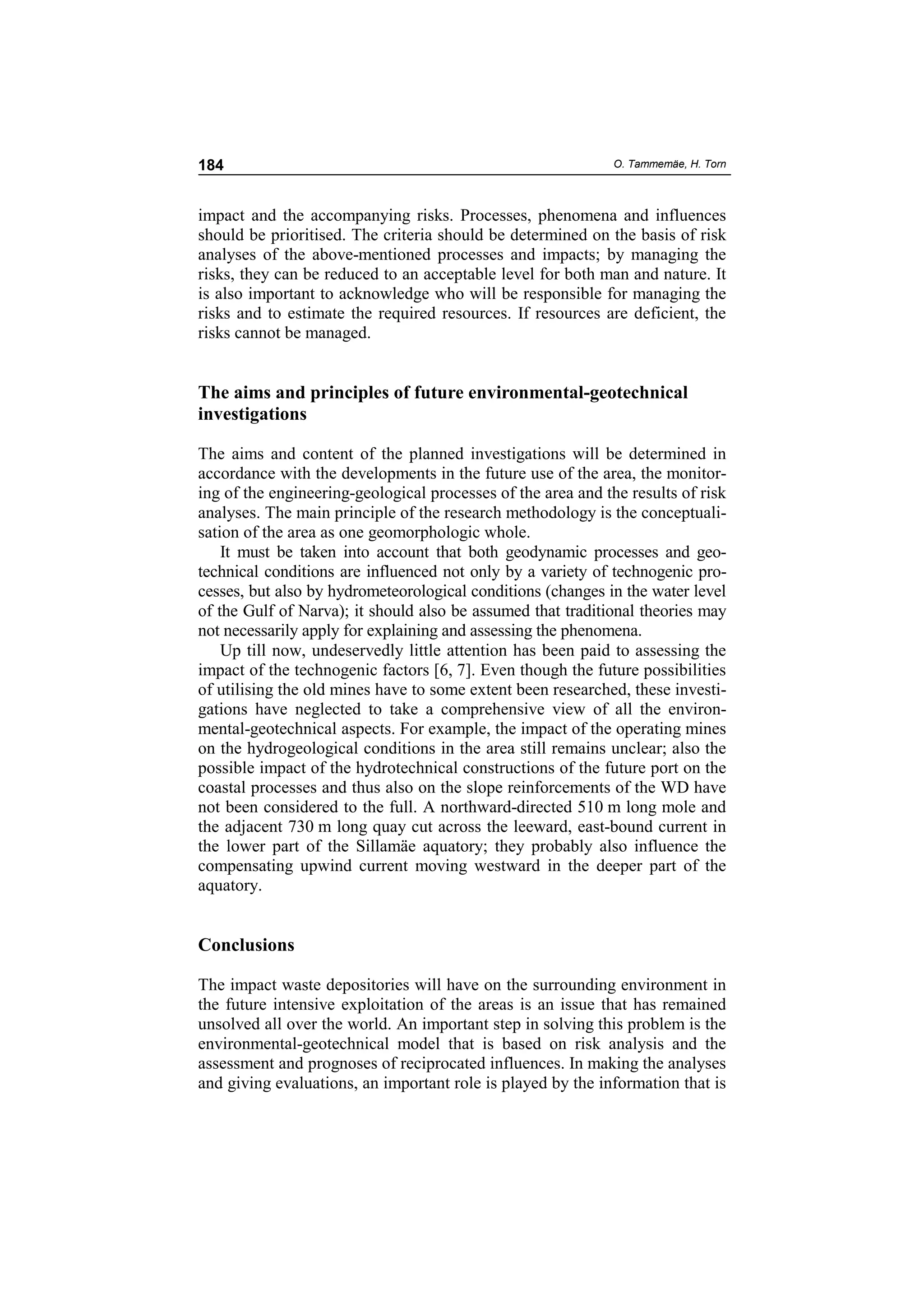 184                                                           O. Tammemäe, H. Torn



impact and the accompanying risks. Processes, phenomena and influences
should be prioritised. The criteria should be determined on the basis of risk
analyses of the above-mentioned processes and impacts; by managing the
risks, they can be reduced to an acceptable level for both man and nature. It
is also important to acknowledge who will be responsible for managing the
risks and to estimate the required resources. If resources are deficient, the
risks cannot be managed.


The aims and principles of future environmental-geotechnical
investigations

The aims and content of the planned investigations will be determined in
accordance with the developments in the future use of the area, the monitor-
ing of the engineering-geological processes of the area and the results of risk
analyses. The main principle of the research methodology is the conceptuali-
sation of the area as one geomorphologic whole.
    It must be taken into account that both geodynamic processes and geo-
technical conditions are influenced not only by a variety of technogenic pro-
cesses, but also by hydrometeorological conditions (changes in the water level
of the Gulf of Narva); it should also be assumed that traditional theories may
not necessarily apply for explaining and assessing the phenomena.
    Up till now, undeservedly little attention has been paid to assessing the
impact of the technogenic factors [6, 7]. Even though the future possibilities
of utilising the old mines have to some extent been researched, these investi-
gations have neglected to take a comprehensive view of all the environ-
mental-geotechnical aspects. For example, the impact of the operating mines
on the hydrogeological conditions in the area still remains unclear; also the
possible impact of the hydrotechnical constructions of the future port on the
coastal processes and thus also on the slope reinforcements of the WD have
not been considered to the full. A northward-directed 510 m long mole and
the adjacent 730 m long quay cut across the leeward, east-bound current in
the lower part of the Sillamäe aquatory; they probably also influence the
compensating upwind current moving westward in the deeper part of the
aquatory.


Conclusions

The impact waste depositories will have on the surrounding environment in
the future intensive exploitation of the areas is an issue that has remained
unsolved all over the world. An important step in solving this problem is the
environmental-geotechnical model that is based on risk analysis and the
assessment and prognoses of reciprocated influences. In making the analyses
and giving evaluations, an important role is played by the information that is
 