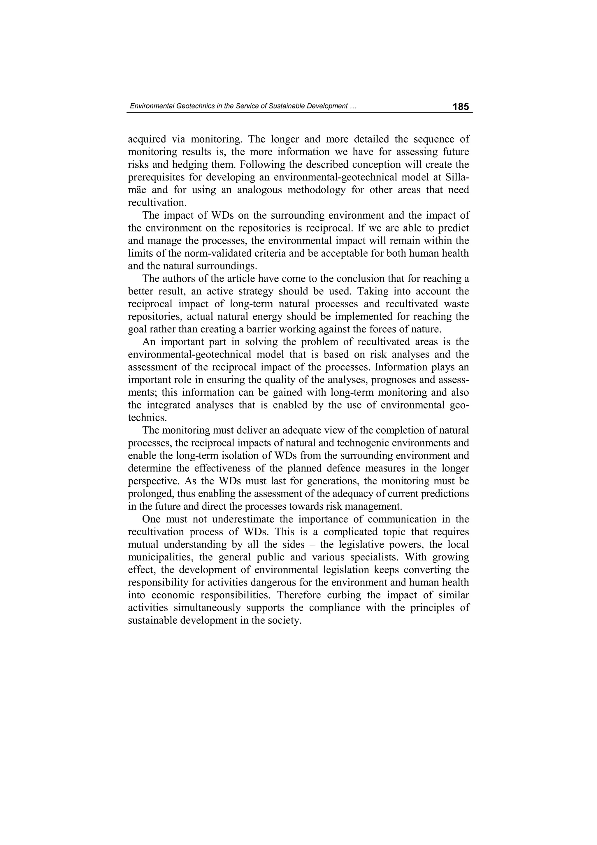 Environmental Geotechnics in the Service of Sustainable Development …     185


acquired via monitoring. The longer and more detailed the sequence of
monitoring results is, the more information we have for assessing future
risks and hedging them. Following the described conception will create the
prerequisites for developing an environmental-geotechnical model at Silla-
mäe and for using an analogous methodology for other areas that need
recultivation.
    The impact of WDs on the surrounding environment and the impact of
the environment on the repositories is reciprocal. If we are able to predict
and manage the processes, the environmental impact will remain within the
limits of the norm-validated criteria and be acceptable for both human health
and the natural surroundings.
    The authors of the article have come to the conclusion that for reaching a
better result, an active strategy should be used. Taking into account the
reciprocal impact of long-term natural processes and recultivated waste
repositories, actual natural energy should be implemented for reaching the
goal rather than creating a barrier working against the forces of nature.
    An important part in solving the problem of recultivated areas is the
environmental-geotechnical model that is based on risk analyses and the
assessment of the reciprocal impact of the processes. Information plays an
important role in ensuring the quality of the analyses, prognoses and assess-
ments; this information can be gained with long-term monitoring and also
the integrated analyses that is enabled by the use of environmental geo-
technics.
    The monitoring must deliver an adequate view of the completion of natural
processes, the reciprocal impacts of natural and technogenic environments and
enable the long-term isolation of WDs from the surrounding environment and
determine the effectiveness of the planned defence measures in the longer
perspective. As the WDs must last for generations, the monitoring must be
prolonged, thus enabling the assessment of the adequacy of current predictions
in the future and direct the processes towards risk management.
    One must not underestimate the importance of communication in the
recultivation process of WDs. This is a complicated topic that requires
mutual understanding by all the sides – the legislative powers, the local
municipalities, the general public and various specialists. With growing
effect, the development of environmental legislation keeps converting the
responsibility for activities dangerous for the environment and human health
into economic responsibilities. Therefore curbing the impact of similar
activities simultaneously supports the compliance with the principles of
sustainable development in the society.
 