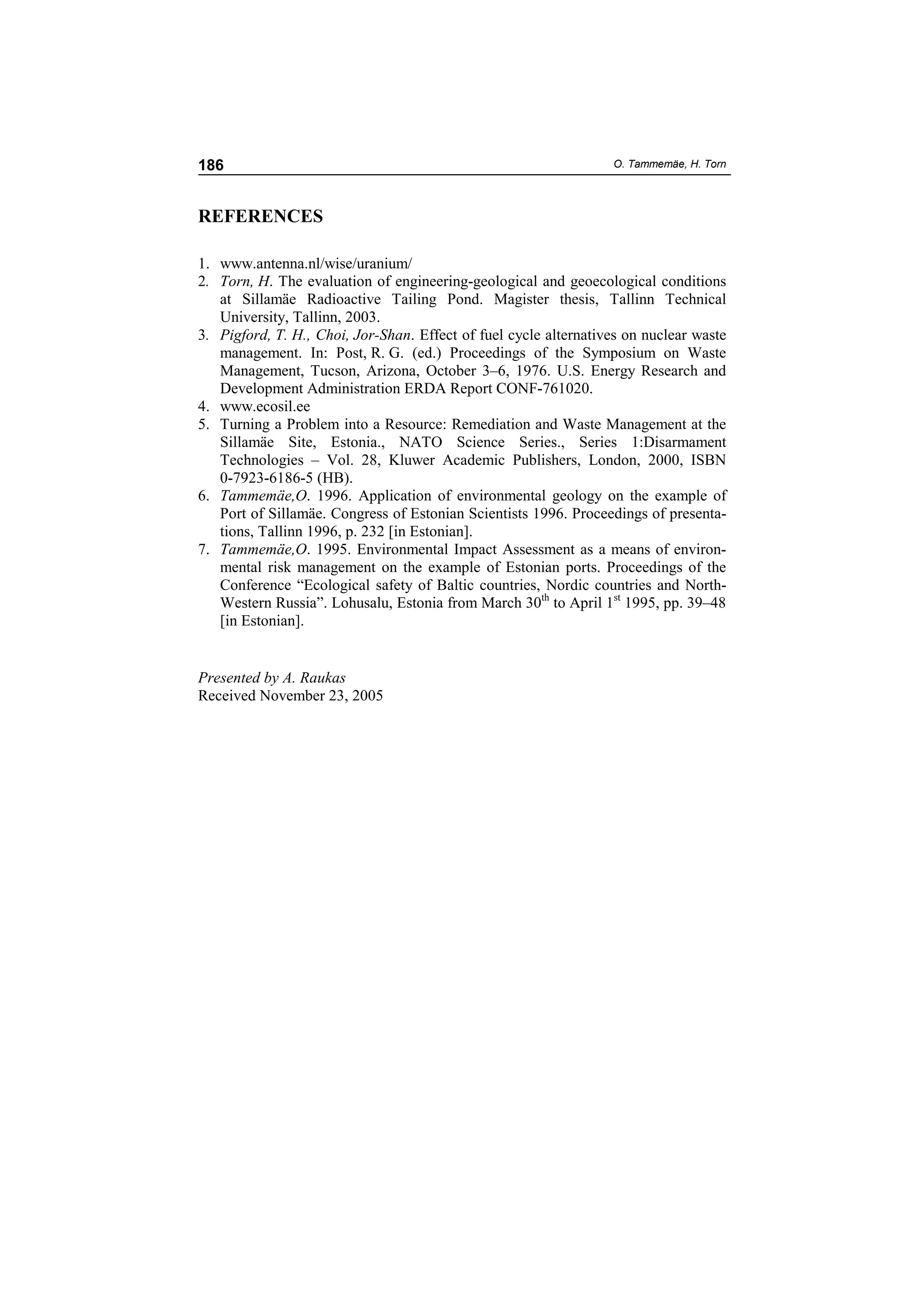186                                                               O. Tammemäe, H. Torn




REFERENCES

1. www.antenna.nl/wise/uranium/
2. Torn, H. The evaluation of engineering-geological and geoecological conditions
   at Sillamäe Radioactive Tailing Pond. Magister thesis, Tallinn Technical
   University, Tallinn, 2003.
3. Pigford, T. H., Choi, Jor-Shan. Effect of fuel cycle alternatives on nuclear waste
   management. In: Post, R. G. (ed.) Proceedings of the Symposium on Waste
   Management, Tucson, Arizona, October 3–6, 1976. U.S. Energy Research and
   Development Administration ERDA Report CONF-761020.
4. www.ecosil.ee
5. Turning a Problem into a Resource: Remediation and Waste Management at the
   Sillamäe Site, Estonia., NATO Science Series., Series 1:Disarmament
   Technologies – Vol. 28, Kluwer Academic Publishers, London, 2000, ISBN
   0-7923-6186-5 (HB).
6. Tammemäe,O. 1996. Application of environmental geology on the example of
   Port of Sillamäe. Congress of Estonian Scientists 1996. Proceedings of presenta-
   tions, Tallinn 1996, p. 232 [in Estonian].
7. Tammemäe,O. 1995. Environmental Impact Assessment as a means of environ-
   mental risk management on the example of Estonian ports. Proceedings of the
   Conference “Ecological safety of Baltic countries, Nordic countries and North-
   Western Russia”. Lohusalu, Estonia from March 30th to April 1st 1995, pp. 39–48
   [in Estonian].


Presented by A. Raukas
Received November 23, 2005
 