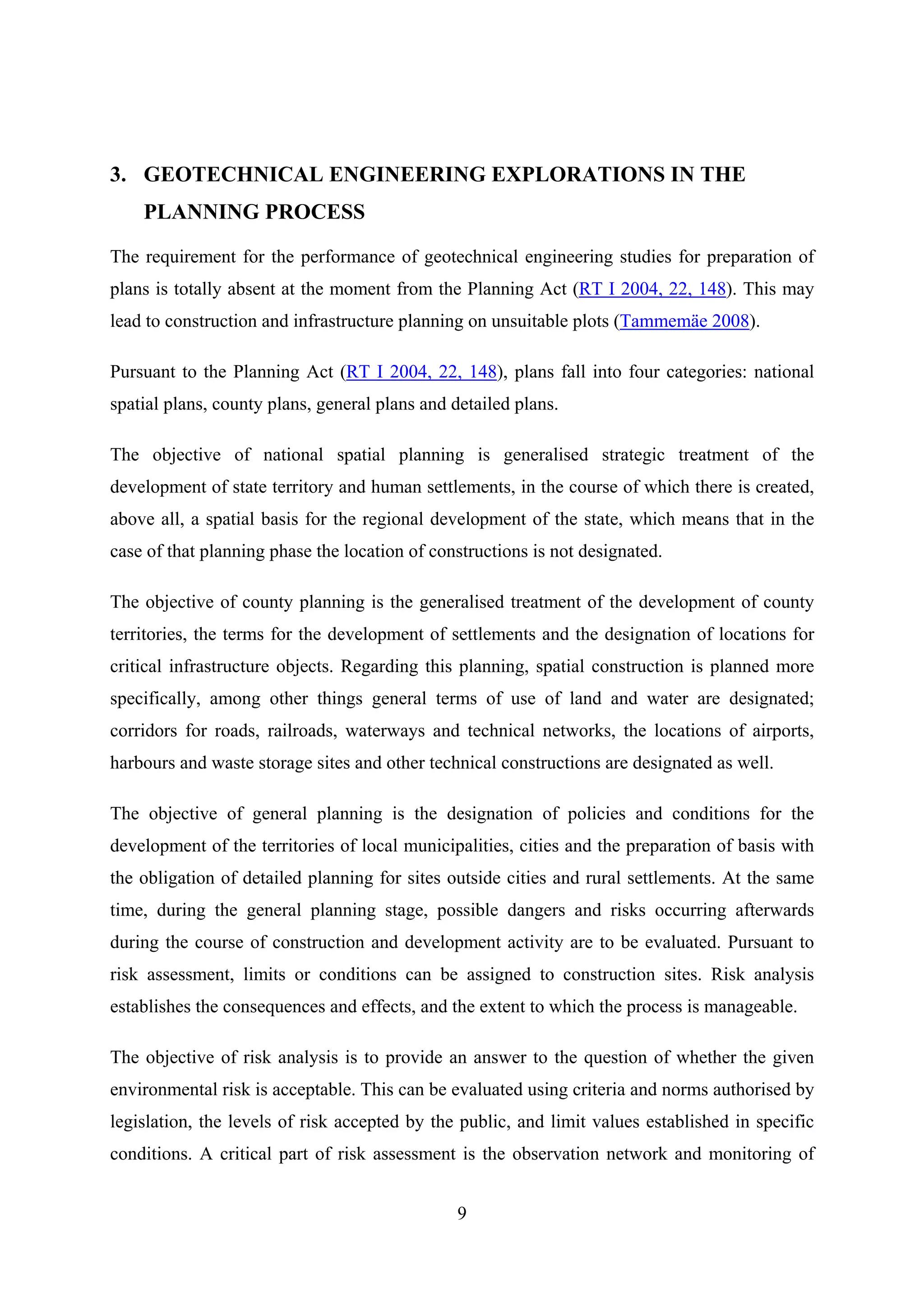 3. GEOTECHNICAL ENGINEERING EXPLORATIONS IN THE
    PLANNING PROCESS

The requirement for the performance of geotechnical engineering studies for preparation of
plans is totally absent at the moment from the Planning Act (RT I 2004, 22, 148). This may
lead to construction and infrastructure planning on unsuitable plots (Tammemäe 2008).

Pursuant to the Planning Act (RT I 2004, 22, 148), plans fall into four categories: national
spatial plans, county plans, general plans and detailed plans.

The objective of national spatial planning is generalised strategic treatment of the
development of state territory and human settlements, in the course of which there is created,
above all, a spatial basis for the regional development of the state, which means that in the
case of that planning phase the location of constructions is not designated.

The objective of county planning is the generalised treatment of the development of county
territories, the terms for the development of settlements and the designation of locations for
critical infrastructure objects. Regarding this planning, spatial construction is planned more
specifically, among other things general terms of use of land and water are designated;
corridors for roads, railroads, waterways and technical networks, the locations of airports,
harbours and waste storage sites and other technical constructions are designated as well.

The objective of general planning is the designation of policies and conditions for the
development of the territories of local municipalities, cities and the preparation of basis with
the obligation of detailed planning for sites outside cities and rural settlements. At the same
time, during the general planning stage, possible dangers and risks occurring afterwards
during the course of construction and development activity are to be evaluated. Pursuant to
risk assessment, limits or conditions can be assigned to construction sites. Risk analysis
establishes the consequences and effects, and the extent to which the process is manageable.

The objective of risk analysis is to provide an answer to the question of whether the given
environmental risk is acceptable. This can be evaluated using criteria and norms authorised by
legislation, the levels of risk accepted by the public, and limit values established in specific
conditions. A critical part of risk assessment is the observation network and monitoring of


                                                9
 