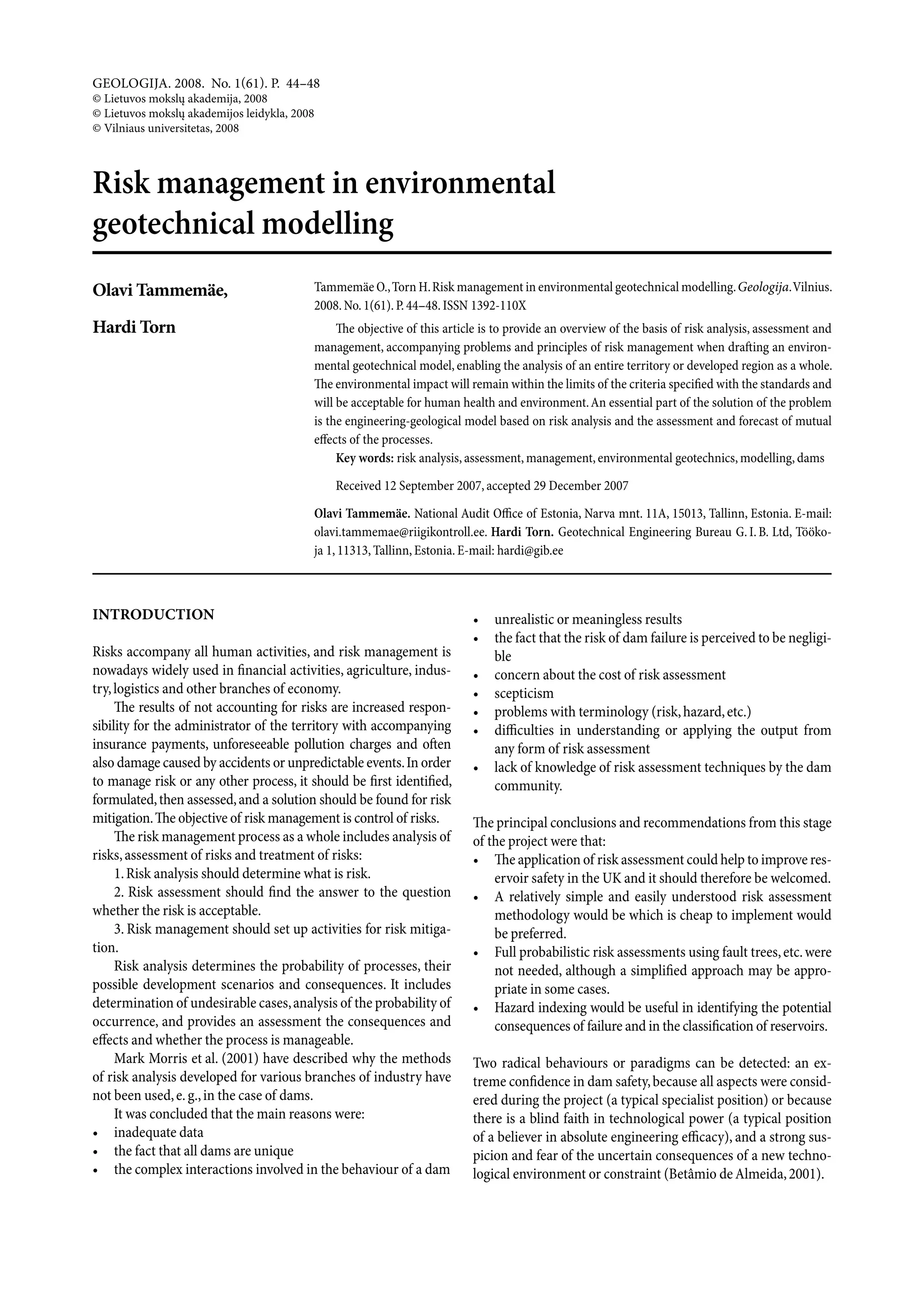 geologija. 2008. No. 1(61). P. 44–48
© lietuvos mokslų akademija, 2008
© lietuvos mokslų akademijos leidykla, 2008
© Vilniaus universitetas, 2008



Risk management in environmental
geotechnical modelling
Olavi Tammemäe,                           Tammemäe O., Torn H. Risk management in environmental geotechnical modelling. Geologija. Vilnius.
                                          2008. No. 1(61). P. 44–48. ISSN 1392-110X
Hardi Torn                                     The objective of this article is to provide an overview of the basis of risk analysis, assessment and
                                          management, accompanying problems and principles of risk management when drafting an environ-
                                          mental geotechnical model, enabling the analysis of an entire territory or developed region as a whole.
                                          The environmental impact will remain within the limits of the criteria specified with the standards and
                                          will be acceptable for human health and environment. An essential part of the solution of the problem
                                          is the engineering-geological model based on risk analysis and the assessment and forecast of mutual
                                          effects of the processes.
                                               Key words: risk analysis, assessment, management, environmental geotechnics, modelling, dams

                                              Received 12 September 2007, accepted 29 December 2007

                                          Olavi Tammemäe. National Audit Office of Estonia, Narva mnt. 11A, 15013, Tallinn, Estonia. E-mail:
                                          olavi.tammemae@riigikontroll.ee. Hardi Torn. Geotechnical Engineering Bureau G. I. B. Ltd, Tööko-
                                          ja 1, 11313, Tallinn, Estonia. E-mail: hardi@gib.ee



InTrOducTIOn                                                              •   unrealistic or meaningless results
                                                                          •   the fact that the risk of dam failure is perceived to be negligi-
Risks accompany all human activities, and risk management is                  ble
nowadays widely used in financial activities, agriculture, indus-         •   concern about the cost of risk assessment
try, logistics and other branches of economy.                             •   scepticism
     The results of not accounting for risks are increased respon-        •   problems with terminology (risk, hazard, etc.)
sibility for the administrator of the territory with accompanying         •   difficulties in understanding or applying the output from
insurance payments, unforeseeable pollution charges and often                 any form of risk assessment
also damage caused by accidents or unpredictable events. In order         •   lack of knowledge of risk assessment techniques by the dam
to manage risk or any other process, it should be first identified,           community.
formulated, then assessed, and a solution should be found for risk
mitigation. The objective of risk management is control of risks.         The principal conclusions and recommendations from this stage
     The risk management process as a whole includes analysis of          of the project were that:
risks, assessment of risks and treatment of risks:                        • The application of risk assessment could help to improve res-
     1. Risk analysis should determine what is risk.                          ervoir safety in the UK and it should therefore be welcomed.
     2. Risk assessment should find the answer to the question            • A relatively simple and easily understood risk assessment
whether the risk is acceptable.                                               methodology would be which is cheap to implement would
     3. Risk management should set up activities for risk mitiga-             be preferred.
tion.                                                                     • Full probabilistic risk assessments using fault trees, etc. were
     Risk analysis determines the probability of processes, their             not needed, although a simplified approach may be appro-
possible development scenarios and consequences. It includes                  priate in some cases.
determination of undesirable cases, analysis of the probability of        • Hazard indexing would be useful in identifying the potential
occurrence, and provides an assessment the consequences and                   consequences of failure and in the classification of reservoirs.
effects and whether the process is manageable.
     Mark Morris et al. (2001) have described why the methods             Two radical behaviours or paradigms can be detected: an ex-
of risk analysis developed for various branches of industry have          treme confidence in dam safety, because all aspects were consid-
not been used, e. g., in the case of dams.                                ered during the project (a typical specialist position) or because
     It was concluded that the main reasons were:                         there is a blind faith in technological power (a typical position
• inadequate data                                                         of a believer in absolute engineering efficacy), and a strong sus-
• the fact that all dams are unique                                       picion and fear of the uncertain consequences of a new techno-
• the complex interactions involved in the behaviour of a dam             logical environment or constraint (Betâmio de Almeida, 2001).
 