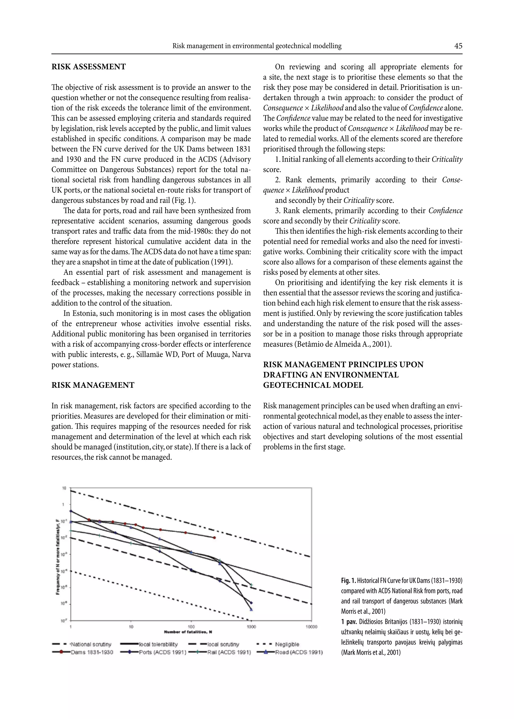 Risk management in environmental geotechnical modelling                                                 45

rIsk assessmenT                                                              On reviewing and scoring all appropriate elements for
                                                                         a site, the next stage is to prioritise these elements so that the
The objective of risk assessment is to provide an answer to the          risk they pose may be considered in detail. Prioritisation is un-
question whether or not the consequence resulting from realisa-          dertaken through a twin approach: to consider the product of
tion of the risk exceeds the tolerance limit of the environment.         Consequence × Likelihood and also the value of Confidence alone.
This can be assessed employing criteria and standards required           The Confidence value may be related to the need for investigative
by legislation, risk levels accepted by the public, and limit values     works while the product of Consequence × Likelihood may be re-
established in specific conditions. A comparison may be made             lated to remedial works. All of the elements scored are therefore
between the FN curve derived for the UK Dams between 1831                prioritised through the following steps:
and 1930 and the FN curve produced in the ACDS (Advisory                     1. Initial ranking of all elements according to their Criticality
Committee on Dangerous Substances) report for the total na-              score.
tional societal risk from handling dangerous substances in all               2. Rank elements, primarily according to their Conse­
UK ports, or the national societal en-route risks for transport of       quence × Likelihood product
dangerous substances by road and rail (Fig. 1).                              and secondly by their Criticality score.
    The data for ports, road and rail have been synthesized from             3. Rank elements, primarily according to their Confidence
representative accident scenarios, assuming dangerous goods              score and secondly by their Criticality score.
transport rates and traffic data from the mid-1980s: they do not             This then identifies the high-risk elements according to their
therefore represent historical cumulative accident data in the           potential need for remedial works and also the need for investi-
same way as for the dams. The ACDS data do not have a time span:         gative works. Combining their criticality score with the impact
they are a snapshot in time at the date of publication (1991).           score also allows for a comparison of these elements against the
    An essential part of risk assessment and management is               risks posed by elements at other sites.
feedback – establishing a monitoring network and supervision                 On prioritising and identifying the key risk elements it is
of the processes, making the necessary corrections possible in           then essential that the assessor reviews the scoring and justifica-
addition to the control of the situation.                                tion behind each high risk element to ensure that the risk assess-
    In Estonia, such monitoring is in most cases the obligation          ment is justified. Only by reviewing the score justification tables
of the entrepreneur whose activities involve essential risks.            and understanding the nature of the risk posed will the asses-
Additional public monitoring has been organised in territories           sor be in a position to manage those risks through appropriate
with a risk of accompanying cross-border effects or interference         measures (Betâmio de Almeida A., 2001).
with public interests, e. g., Sillamäe WD, Port of Muuga, Narva
power stations.                                                          rIsk managemenT prIncIples upOn
                                                                         drafTIng an envIrOnmenTal
rIsk managemenT                                                          geOTecHnIcal mOdel

In risk management, risk factors are specified according to the          Risk management principles can be used when drafting an envi-
priorities. Measures are developed for their elimination or miti-        ronmental geotechnical model, as they enable to assess the inter-
gation. This requires mapping of the resources needed for risk           action of various natural and technological processes, prioritise
management and determination of the level at which each risk             objectives and start developing solutions of the most essential
should be managed (institution, city, or state). If there is a lack of   problems in the first stage.
resources, the risk cannot be managed.




                                                                                                   Fig. 1. Historical FN Curve for UK Dams (1831–1930)
                                                                                                   compared with ACDS National Risk from ports, road
                                                                                                   and rail transport of dangerous substances (Mark
                                                                                                   Morris et al., 2001)
                                                                                                   1 pav. Didžiosios Britanijos (1831–1930) istorinių
                                                                                                   užtvankų nelaimių skaičiaus ir uostų, kelių bei ge-
                                                                                                   ležinkelių transporto pavojaus kreivių palygimas
                                                                                                   (Mark Morris et al., 2001)
 