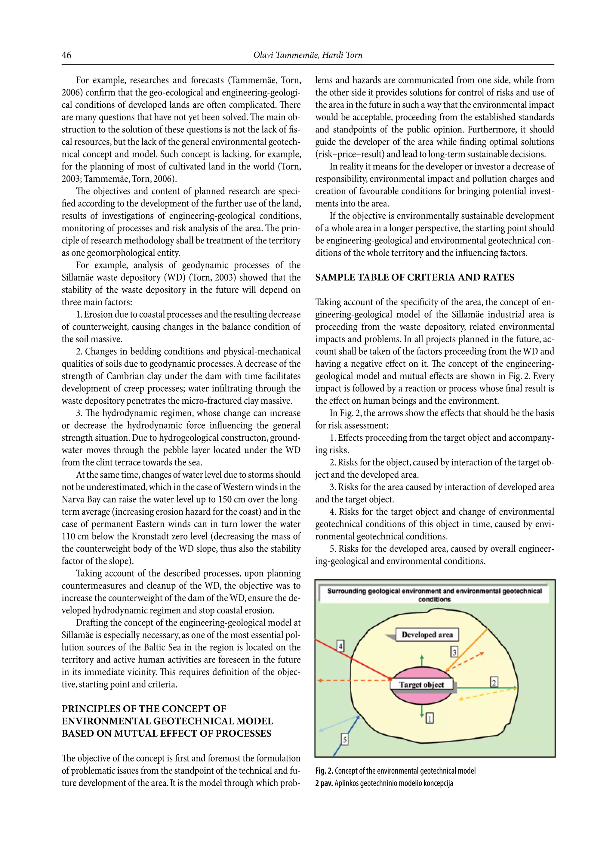 46                                                    Olavi Tammemäe, Hardi Torn

     For example, researches and forecasts (Tammemäe, Torn,            lems and hazards are communicated from one side, while from
2006) confirm that the geo-ecological and engineering-geologi-         the other side it provides solutions for control of risks and use of
cal conditions of developed lands are often complicated. There         the area in the future in such a way that the environmental impact
are many questions that have not yet been solved. The main ob-         would be acceptable, proceeding from the established standards
struction to the solution of these questions is not the lack of fis-   and standpoints of the public opinion. Furthermore, it should
cal resources, but the lack of the general environmental geotech-      guide the developer of the area while finding optimal solutions
nical concept and model. Such concept is lacking, for example,         (risk–price–result) and lead to long-term sustainable decisions.
for the planning of most of cultivated land in the world (Torn,            In reality it means for the developer or investor a decrease of
2003; Tammemäe, Torn, 2006).                                           responsibility, environmental impact and pollution charges and
     The objectives and content of planned research are speci-         creation of favourable conditions for bringing potential invest-
fied according to the development of the further use of the land,      ments into the area.
results of investigations of engineering-geological conditions,            If the objective is environmentally sustainable development
monitoring of processes and risk analysis of the area. The prin-       of a whole area in a longer perspective, the starting point should
ciple of research methodology shall be treatment of the territory      be engineering-geological and environmental geotechnical con-
as one geomorphological entity.                                        ditions of the whole territory and the influencing factors.
     For example, analysis of geodynamic processes of the
Sillamäe waste depository (WD) (Torn, 2003) showed that the            sample Table Of crITerIa and raTes
stability of the waste depository in the future will depend on
three main factors:                                                    Taking account of the specificity of the area, the concept of en-
     1. Erosion due to coastal processes and the resulting decrease    gineering-geological model of the Sillamäe industrial area is
of counterweight, causing changes in the balance condition of          proceeding from the waste depository, related environmental
the soil massive.                                                      impacts and problems. In all projects planned in the future, ac-
     2. Changes in bedding conditions and physical-mechanical          count shall be taken of the factors proceeding from the WD and
qualities of soils due to geodynamic processes. A decrease of the      having a negative effect on it. The concept of the engineering-
strength of Cambrian clay under the dam with time facilitates          geological model and mutual effects are shown in Fig. 2. Every
development of creep processes; water infiltrating through the         impact is followed by a reaction or process whose final result is
waste depository penetrates the micro-fractured clay massive.          the effect on human beings and the environment.
     3. The hydrodynamic regimen, whose change can increase                In Fig. 2, the arrows show the effects that should be the basis
or decrease the hydrodynamic force influencing the general             for risk assessment:
strength situation. Due to hydrogeological constructon, ground-            1. Effects proceeding from the target object and accompany-
water moves through the pebble layer located under the WD              ing risks.
from the clint terrace towards the sea.                                    2. Risks for the object, caused by interaction of the target ob-
     At the same time, changes of water level due to storms should     ject and the developed area.
not be underestimated, which in the case of Western winds in the           3. Risks for the area caused by interaction of developed area
Narva Bay can raise the water level up to 150 cm over the long-        and the target object.
term average (increasing erosion hazard for the coast) and in the          4. Risks for the target object and change of environmental
case of permanent Eastern winds can in turn lower the water            geotechnical conditions of this object in time, caused by envi-
110 cm below the Kronstadt zero level (decreasing the mass of          ronmental geotechnical conditions.
the counterweight body of the WD slope, thus also the stability            5. Risks for the developed area, caused by overall engineer-
factor of the slope).                                                  ing-geological and environmental conditions.
     Taking account of the described processes, upon planning
countermeasures and cleanup of the WD, the objective was to
increase the counterweight of the dam of the WD, ensure the de-
veloped hydrodynamic regimen and stop coastal erosion.
     Drafting the concept of the engineering-geological model at
Sillamäe is especially necessary, as one of the most essential pol-
lution sources of the Baltic Sea in the region is located on the
territory and active human activities are foreseen in the future
in its immediate vicinity. This requires definition of the objec-
tive, starting point and criteria.

prIncIples Of THe cOncepT Of
envIrOnmenTal geOTecHnIcal mOdel
based On muTual effecT Of prOcesses

The objective of the concept is first and foremost the formulation
of problematic issues from the standpoint of the technical and fu-     Fig. 2. Concept of the environmental geotechnical model
ture development of the area. It is the model through which prob-      2 pav. Aplinkos geotechninio modelio koncepcija
 