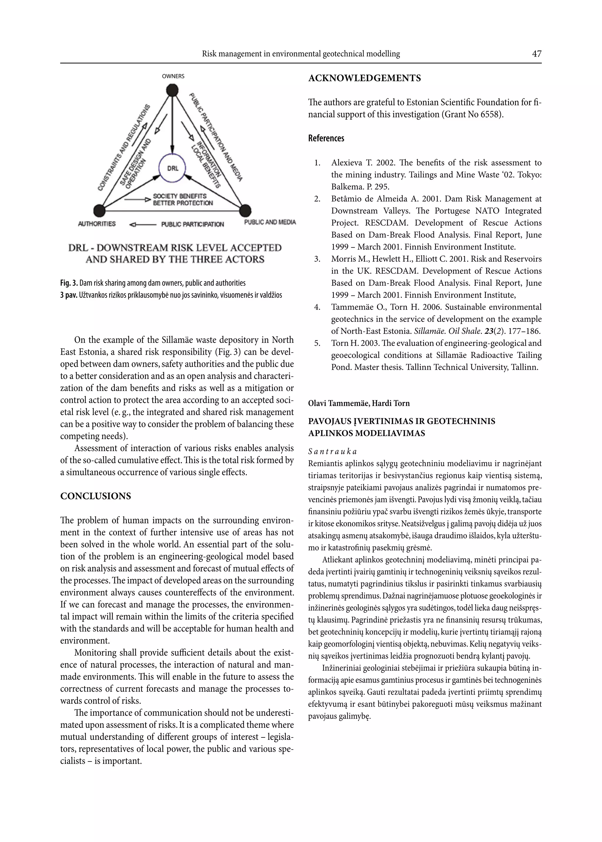Risk management in environmental geotechnical modelling                                               47

                                    OWNERS                                         acknOWledgemenTs

                                                                                   The authors are grateful to Estonian Scientific Foundation for fi-
                                                                                   nancial support of this investigation (Grant No 6558).

                                                                                   References

                                                                                    1.    alexieva T. 2002. The benefits of the risk assessment to
                                                                                          the mining industry. Tailings and Mine Waste ‘02. Tokyo:
                                                                                          Balkema. P. 295.
                                                                                    2.    Betâmio de almeida a. 2001. Dam Risk Management at
                                                                                          Downstream Valleys. The Portugese NaTo integrated
                                                                                          Project. ReSCDaM. Development of Rescue actions
                                                                                          Based on Dam-Break Flood analysis. Final Report, june
                                                                                          1999 – March 2001. Finnish environment institute.
                                                                                    3.    Morris M., Hewlett H., elliott C. 2001. Risk and Reservoirs
                                                                                          in the UK. ReSCDaM. Development of Rescue actions
Fig. 3. Dam risk sharing among dam owners, public and authorities                         Based on Dam-Break Flood analysis. Final Report, june
3 pav. Užtvankos rizikos priklausomybė nuo jos savininko, visuomenės ir valdžios          1999 – March 2001. Finnish environment institute,
                                                                                    4.    Tammemäe o., Torn H. 2006. Sustainable environmental
                                                                                          geotechnics in the service of development on the example
                                                                                          of North-east estonia. Sillamäe. Oil Shale. 23(2). 177–186.
    On the example of the Sillamäe waste depository in North                        5.    Torn H. 2003. The evaluation of engineering-geological and
East Estonia, a shared risk responsibility (Fig. 3) can be devel-                         geoecological conditions at Sillamäe Radioactive Tailing
oped between dam owners, safety authorities and the public due                            Pond. Master thesis. Tallinn Technical University, Tallinn.
to a better consideration and as an open analysis and characteri-
zation of the dam benefits and risks as well as a mitigation or
control action to protect the area according to an accepted soci-                  Olavi Tammemäe, Hardi Torn
etal risk level (e. g., the integrated and shared risk management
can be a positive way to consider the problem of balancing these                   pavOJaus ĮverTInImas Ir geOTecHnInIs
competing needs).                                                                  aplInkOs mOdelIavImas
    Assessment of interaction of various risks enables analysis                    Santrauka
of the so-called cumulative effect. This is the total risk formed by               Remiantis aplinkos sąlygų geotechniniu modeliavimu ir nagrinėjant
a simultaneous occurrence of various single effects.                               tiriamas teritorijas ir besivystančius regionus kaip vientisą sistemą,
                                                                                   straipsnyje pateikiami pavojaus analizės pagrindai ir numatomos pre-
cOnclusIOns                                                                        vencinės priemonės jam išvengti. Pavojus lydi visą žmonių veiklą, tačiau
                                                                                   finansiniu požiūriu ypač svarbu išvengti rizikos žemės ūkyje, transporte
The problem of human impacts on the surrounding environ-                           ir kitose ekonomikos srityse. Neatsižvelgus į galimą pavojų didėja už juos
ment in the context of further intensive use of areas has not                      atsakingų asmenų atsakomybė, išauga draudimo išlaidos, kyla užterštu-
been solved in the whole world. An essential part of the solu-                     mo ir katastrofinių pasekmių grėsmė.
tion of the problem is an engineering-geological model based                            Atliekant aplinkos geotechninį modeliavimą, minėti principai pa-
on risk analysis and assessment and forecast of mutual effects of                  deda įvertinti įvairių gamtinių ir technogeninių veiksnių sąveikos rezul-
the processes. The impact of developed areas on the surrounding                    tatus, numatyti pagrindinius tikslus ir pasirinkti tinkamus svarbiausių
environment always causes countereffects of the environment.                       problemų sprendimus. Dažnai nagrinėjamuose plotuose geoekologinės ir
If we can forecast and manage the processes, the environmen-                       inžinerinės geologinės sąlygos yra sudėtingos, todėl lieka daug neišspręs-
tal impact will remain within the limits of the criteria specified                 tų klausimų. Pagrindinė priežastis yra ne finansinių resursų trūkumas,
with the standards and will be acceptable for human health and                     bet geotechninių koncepcijų ir modelių, kurie įvertintų tiriamąjį rajoną
environment.                                                                       kaip geomorfologinį vientisą objektą, nebuvimas. Kelių negatyvių veiks-
     Monitoring shall provide sufficient details about the exist-                  nių sąveikos įvertinimas leidžia prognozuoti bendrą kylantį pavojų.
ence of natural processes, the interaction of natural and man-                          Inžineriniai geologiniai stebėjimai ir priežiūra sukaupia būtiną in-
made environments. This will enable in the future to assess the                    formaciją apie esamus gamtinius procesus ir gamtinės bei technogeninės
correctness of current forecasts and manage the processes to-                      aplinkos sąveiką. Gauti rezultatai padeda įvertinti priimtų sprendimų
wards control of risks.                                                            efektyvumą ir esant būtinybei pakoreguoti mūsų veiksmus mažinant
     The importance of communication should not be underesti-                      pavojaus galimybę.
mated upon assessment of risks. It is a complicated theme where
mutual understanding of different groups of interest – legisla-
tors, representatives of local power, the public and various spe-
cialists – is important.
 