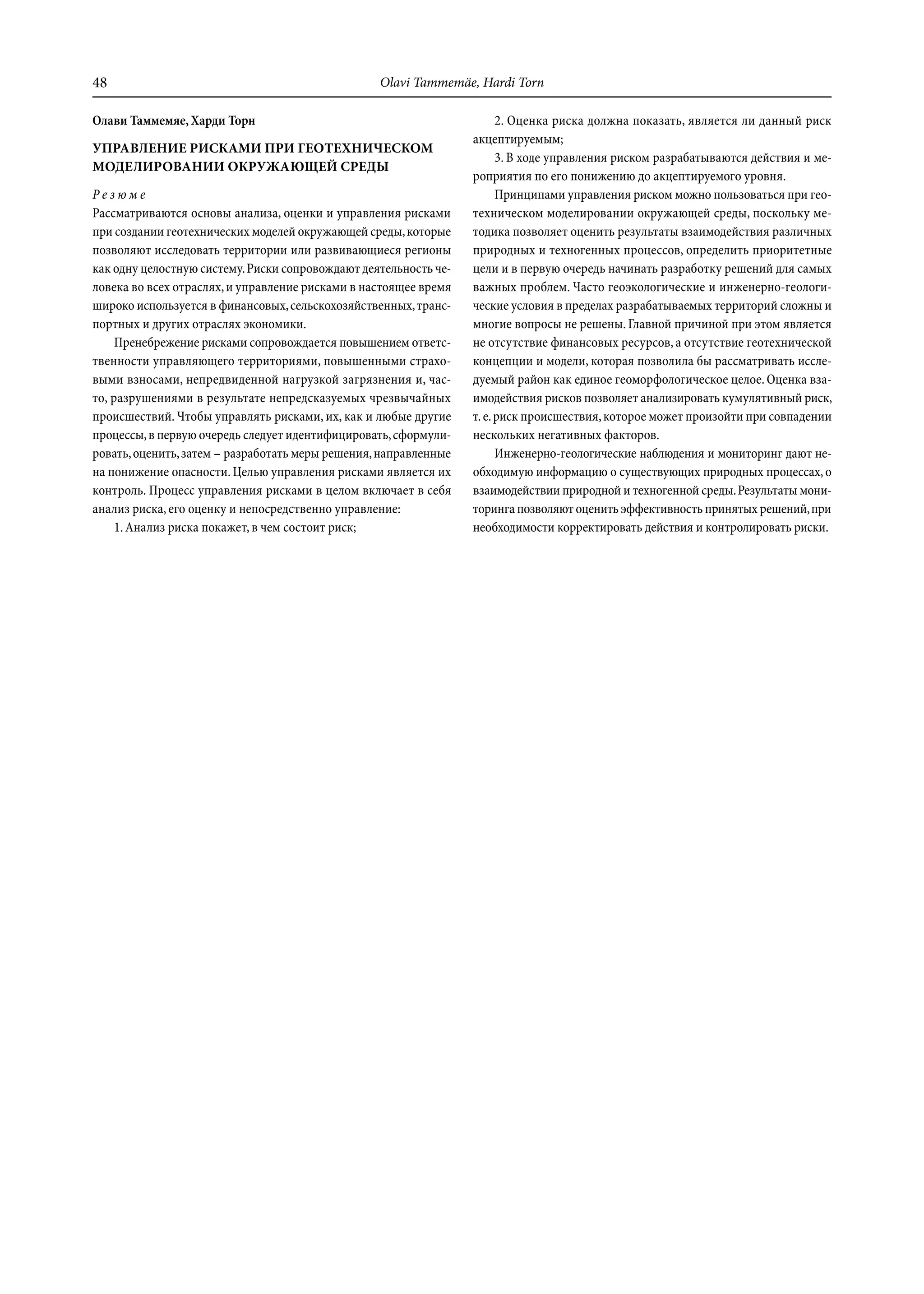 48                                                Olavi Tammemäe, Hardi Torn

Олави Таммемяе, Харди Торн                                              2. Оценка риска должна показать, является ли данный риск
                                                                  акцептируемым;
УПРАВЛЕНИЕ РИСКАМИ ПРИ ГЕОТЕХНИЧЕСКОМ
                                                                        3. В ходе управления риском разрабатываются действия и ме-
МОДЕЛИРОВАНИИ ОКРУЖАЮЩЕЙ СРЕДЫ
                                                                  роприятия по его понижению до акцептируемого уровня.
Резюме                                                                  Принципами управления риском можно пользоваться при гео-
Рассматриваются основы анализа, оценки и управления рисками       техническом моделировании окружающей среды, поскольку ме-
при создании геотехнических моделей окружающей среды, которые     тодика позволяет оценить результаты взаимодействия различных
позволяют исследовать территории или развивающиеся регионы        природных и техногенных процессов, определить приоритетные
как одну целостную систему. Риски сопровождают деятельность че-   цели и в первую очередь начинать разработку решений для самых
ловека во всех отраслях, и управление рисками в настоящее время   важных проблем. Часто геоэкологические и инженерно-геологи-
широко используется в финансовых, сельскохозяйственных, транс-    ческие условия в пределах разрабатываемых территорий сложны и
портных и других отраслях экономики.                              многие вопросы не решены. Главной причиной при этом является
     Пренебрежение рисками сопровождается повышением ответс-      не отсутствие финансовых ресурсов, а отсутствие геотехнической
твенности управляющего территориями, повышенными страхо-          концепции и модели, которая позволила бы рассматривать иссле-
выми взносами, непредвиденной нагрузкой загрязнения и, час-       дуемый район как единое геоморфологическое целое. Оценка вза-
то, разрушениями в результате непредсказуемых чрезвычайных        имодействия рисков позволяет анализировать кумулятивный риск,
происшествий. Чтобы управлять рисками, их, как и любые другие     т. е. риск происшествия, которое может произойти при совпадении
процессы, в первую очередь следует идентифицировать, сформули-    нескольких негативных факторов.
ровать, оценить, затем – разработать меры решения, направленные         Инженерно-геологические наблюдения и мониторинг дают не-
на понижение опасности. Целью управления рисками является их      обходимую информацию о существующих природных процессах, о
контроль. Процесс управления рисками в целом включает в себя      взаимодействии природной и техногенной среды. Результаты мони-
анализ риска, его оценку и непосредственно управление:            торинга позволяют оценить эффективность принятых решений, при
     1. Анализ риска покажет, в чем состоит риск;                 необходимости корректировать действия и контролировать риски.
 
