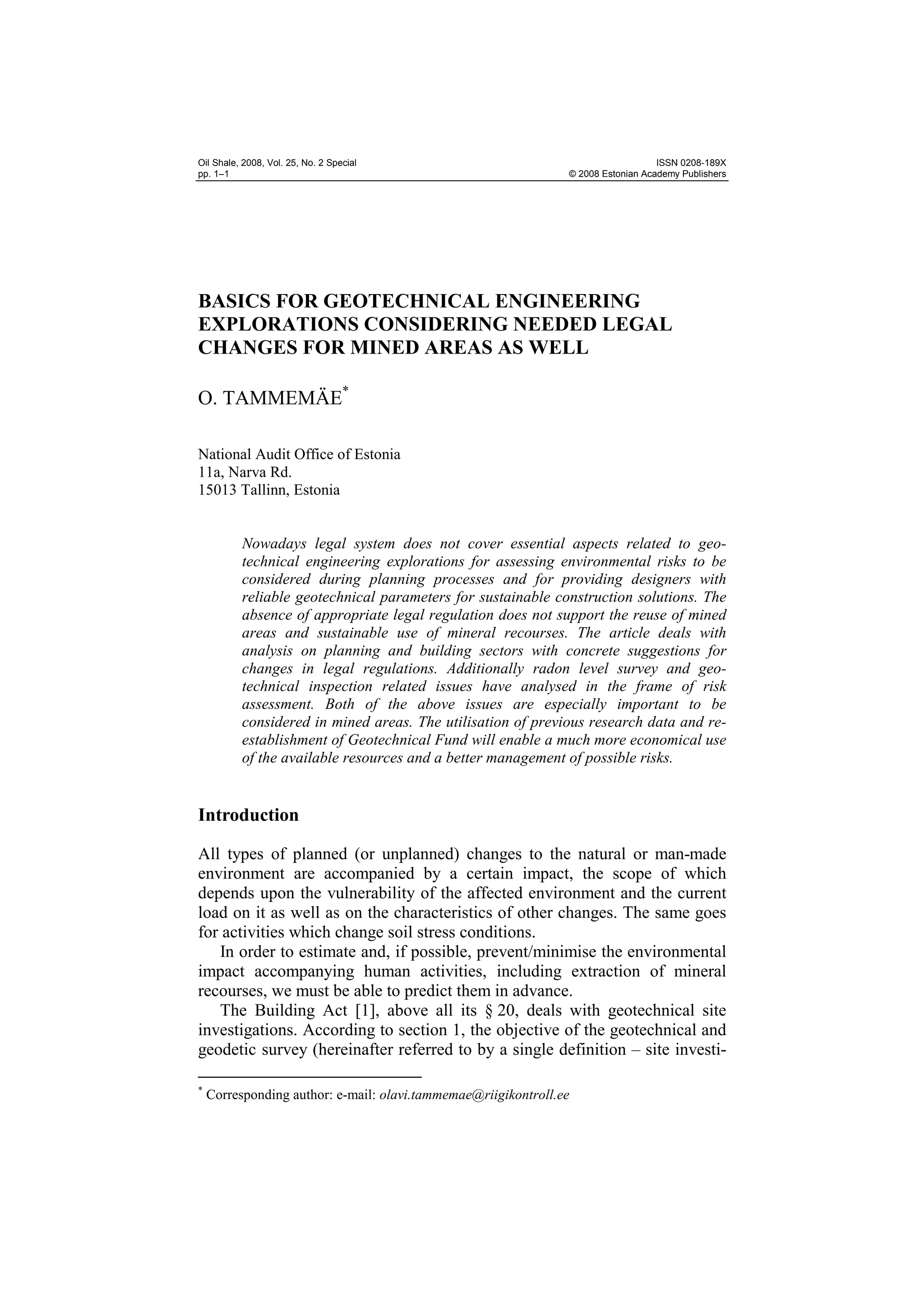 Oil Shale, 2008, Vol. 25, No. 2 Special                                            ISSN 0208-189X
pp. 1–1                                                         © 2008 Estonian Academy Publishers




BASICS FOR GEOTECHNICAL ENGINEERING
EXPLORATIONS CONSIDERING NEEDED LEGAL
CHANGES FOR MINED AREAS AS WELL

O. TAMMEMÄE*

National Audit Office of Estonia
11a, Narva Rd.
15013 Tallinn, Estonia


          Nowadays legal system does not cover essential aspects related to geo-
          technical engineering explorations for assessing environmental risks to be
          considered during planning processes and for providing designers with
          reliable geotechnical parameters for sustainable construction solutions. The
          absence of appropriate legal regulation does not support the reuse of mined
          areas and sustainable use of mineral recourses. The article deals with
          analysis on planning and building sectors with concrete suggestions for
          changes in legal regulations. Additionally radon level survey and geo-
          technical inspection related issues have analysed in the frame of risk
          assessment. Both of the above issues are especially important to be
          considered in mined areas. The utilisation of previous research data and re-
          establishment of Geotechnical Fund will enable a much more economical use
          of the available resources and a better management of possible risks.


Introduction

All types of planned (or unplanned) changes to the natural or man-made
environment are accompanied by a certain impact, the scope of which
depends upon the vulnerability of the affected environment and the current
load on it as well as on the characteristics of other changes. The same goes
for activities which change soil stress conditions.
   In order to estimate and, if possible, prevent/minimise the environmental
impact accompanying human activities, including extraction of mineral
recourses, we must be able to predict them in advance.
   The Building Act [1], above all its § 20, deals with geotechnical site
investigations. According to section 1, the objective of the geotechnical and
geodetic survey (hereinafter referred to by a single definition – site investi-

*
    Corresponding author: e-mail: olavi.tammemae@riigikontroll.ee
 
