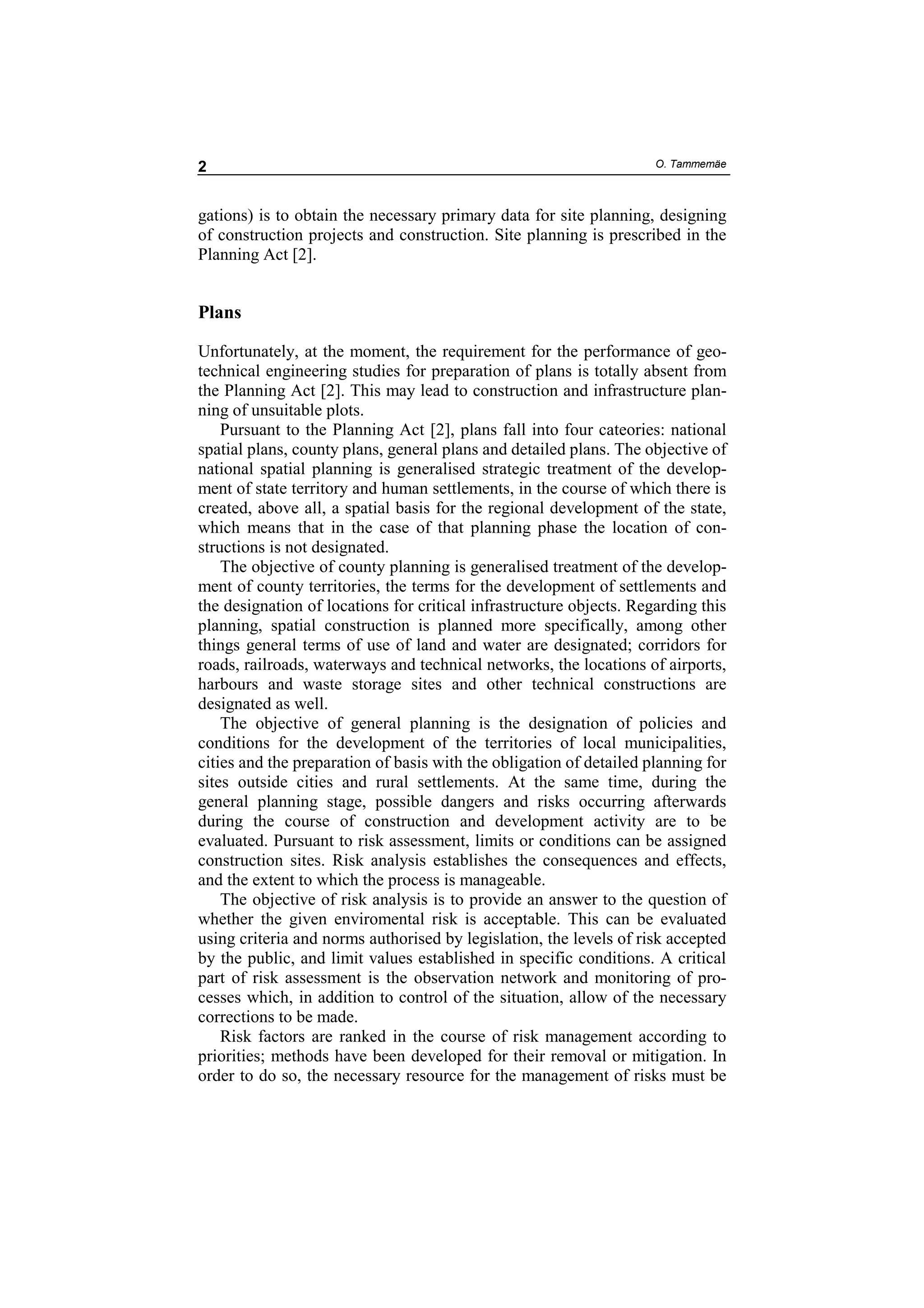 2                                                                    O. Tammemäe



gations) is to obtain the necessary primary data for site planning, designing
of construction projects and construction. Site planning is prescribed in the
Planning Act [2].


Plans

Unfortunately, at the moment, the requirement for the performance of geo-
technical engineering studies for preparation of plans is totally absent from
the Planning Act [2]. This may lead to construction and infrastructure plan-
ning of unsuitable plots.
    Pursuant to the Planning Act [2], plans fall into four cateories: national
spatial plans, county plans, general plans and detailed plans. The objective of
national spatial planning is generalised strategic treatment of the develop-
ment of state territory and human settlements, in the course of which there is
created, above all, a spatial basis for the regional development of the state,
which means that in the case of that planning phase the location of con-
structions is not designated.
    The objective of county planning is generalised treatment of the develop-
ment of county territories, the terms for the development of settlements and
the designation of locations for critical infrastructure objects. Regarding this
planning, spatial construction is planned more specifically, among other
things general terms of use of land and water are designated; corridors for
roads, railroads, waterways and technical networks, the locations of airports,
harbours and waste storage sites and other technical constructions are
designated as well.
    The objective of general planning is the designation of policies and
conditions for the development of the territories of local municipalities,
cities and the preparation of basis with the obligation of detailed planning for
sites outside cities and rural settlements. At the same time, during the
general planning stage, possible dangers and risks occurring afterwards
during the course of construction and development activity are to be
evaluated. Pursuant to risk assessment, limits or conditions can be assigned
construction sites. Risk analysis establishes the consequences and effects,
and the extent to which the process is manageable.
    The objective of risk analysis is to provide an answer to the question of
whether the given enviromental risk is acceptable. This can be evaluated
using criteria and norms authorised by legislation, the levels of risk accepted
by the public, and limit values established in specific conditions. A critical
part of risk assessment is the observation network and monitoring of pro-
cesses which, in addition to control of the situation, allow of the necessary
corrections to be made.
    Risk factors are ranked in the course of risk management according to
priorities; methods have been developed for their removal or mitigation. In
order to do so, the necessary resource for the management of risks must be
 
