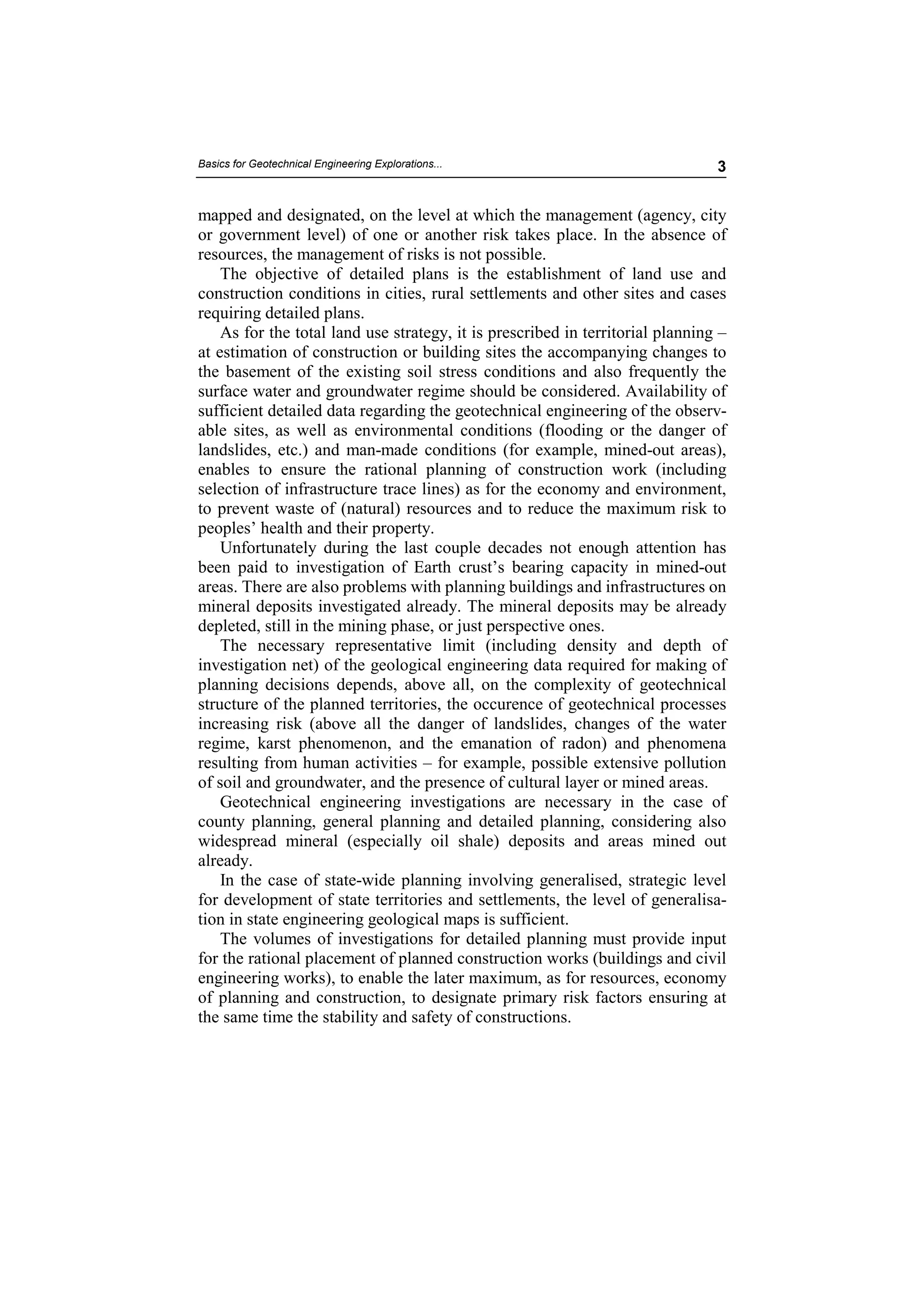 Basics for Geotechnical Engineering Explorations...                             3


mapped and designated, on the level at which the management (agency, city
or government level) of one or another risk takes place. In the absence of
resources, the management of risks is not possible.
    The objective of detailed plans is the establishment of land use and
construction conditions in cities, rural settlements and other sites and cases
requiring detailed plans.
    As for the total land use strategy, it is prescribed in territorial planning –
at estimation of construction or building sites the accompanying changes to
the basement of the existing soil stress conditions and also frequently the
surface water and groundwater regime should be considered. Availability of
sufficient detailed data regarding the geotechnical engineering of the observ-
able sites, as well as environmental conditions (flooding or the danger of
landslides, etc.) and man-made conditions (for example, mined-out areas),
enables to ensure the rational planning of construction work (including
selection of infrastructure trace lines) as for the economy and environment,
to prevent waste of (natural) resources and to reduce the maximum risk to
peoples’ health and their property.
    Unfortunately during the last couple decades not enough attention has
been paid to investigation of Earth crust’s bearing capacity in mined-out
areas. There are also problems with planning buildings and infrastructures on
mineral deposits investigated already. The mineral deposits may be already
depleted, still in the mining phase, or just perspective ones.
    The necessary representative limit (including density and depth of
investigation net) of the geological engineering data required for making of
planning decisions depends, above all, on the complexity of geotechnical
structure of the planned territories, the occurence of geotechnical processes
increasing risk (above all the danger of landslides, changes of the water
regime, karst phenomenon, and the emanation of radon) and phenomena
resulting from human activities – for example, possible extensive pollution
of soil and groundwater, and the presence of cultural layer or mined areas.
    Geotechnical engineering investigations are necessary in the case of
county planning, general planning and detailed planning, considering also
widespread mineral (especially oil shale) deposits and areas mined out
already.
    In the case of state-wide planning involving generalised, strategic level
for development of state territories and settlements, the level of generalisa-
tion in state engineering geological maps is sufficient.
    The volumes of investigations for detailed planning must provide input
for the rational placement of planned construction works (buildings and civil
engineering works), to enable the later maximum, as for resources, economy
of planning and construction, to designate primary risk factors ensuring at
the same time the stability and safety of constructions.
 