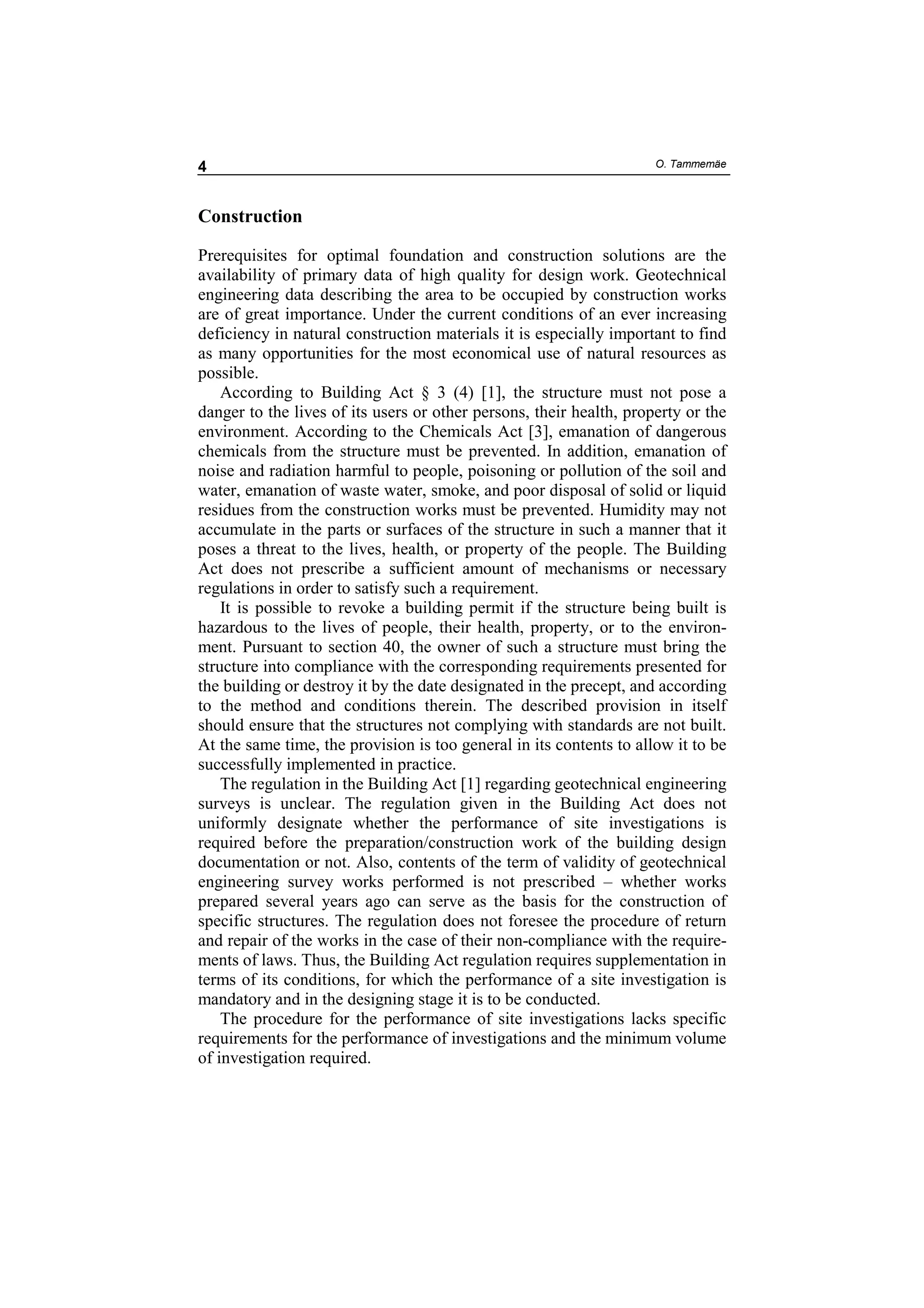 4                                                                    O. Tammemäe




Construction

Prerequisites for optimal foundation and construction solutions are the
availability of primary data of high quality for design work. Geotechnical
engineering data describing the area to be occupied by construction works
are of great importance. Under the current conditions of an ever increasing
deficiency in natural construction materials it is especially important to find
as many opportunities for the most economical use of natural resources as
possible.
    According to Building Act § 3 (4) [1], the structure must not pose a
danger to the lives of its users or other persons, their health, property or the
environment. According to the Chemicals Act [3], emanation of dangerous
chemicals from the structure must be prevented. In addition, emanation of
noise and radiation harmful to people, poisoning or pollution of the soil and
water, emanation of waste water, smoke, and poor disposal of solid or liquid
residues from the construction works must be prevented. Humidity may not
accumulate in the parts or surfaces of the structure in such a manner that it
poses a threat to the lives, health, or property of the people. The Building
Act does not prescribe a sufficient amount of mechanisms or necessary
regulations in order to satisfy such a requirement.
    It is possible to revoke a building permit if the structure being built is
hazardous to the lives of people, their health, property, or to the environ-
ment. Pursuant to section 40, the owner of such a structure must bring the
structure into compliance with the corresponding requirements presented for
the building or destroy it by the date designated in the precept, and according
to the method and conditions therein. The described provision in itself
should ensure that the structures not complying with standards are not built.
At the same time, the provision is too general in its contents to allow it to be
successfully implemented in practice.
    The regulation in the Building Act [1] regarding geotechnical engineering
surveys is unclear. The regulation given in the Building Act does not
uniformly designate whether the performance of site investigations is
required before the preparation/construction work of the building design
documentation or not. Also, contents of the term of validity of geotechnical
engineering survey works performed is not prescribed – whether works
prepared several years ago can serve as the basis for the construction of
specific structures. The regulation does not foresee the procedure of return
and repair of the works in the case of their non-compliance with the require-
ments of laws. Thus, the Building Act regulation requires supplementation in
terms of its conditions, for which the performance of a site investigation is
mandatory and in the designing stage it is to be conducted.
    The procedure for the performance of site investigations lacks specific
requirements for the performance of investigations and the minimum volume
of investigation required.
 