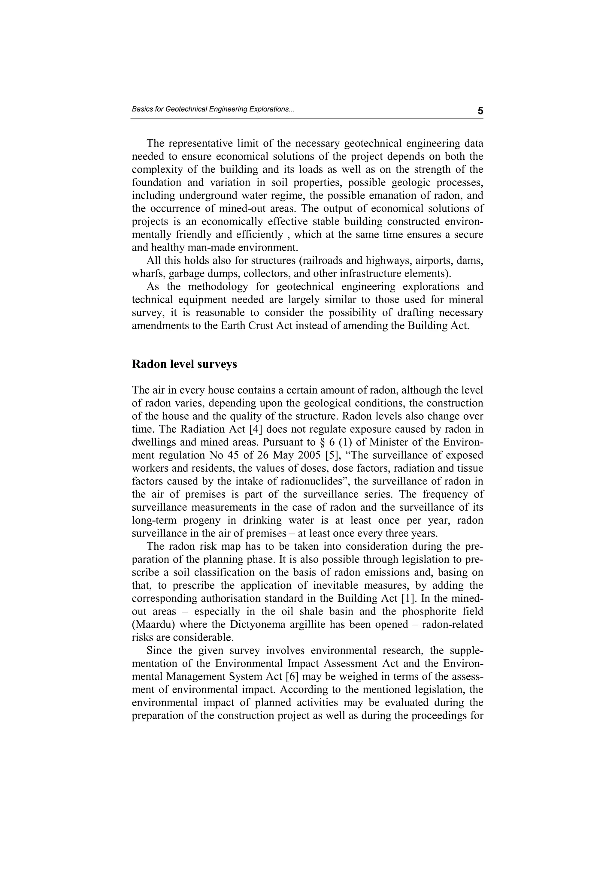 Basics for Geotechnical Engineering Explorations...                          5


   The representative limit of the necessary geotechnical engineering data
needed to ensure economical solutions of the project depends on both the
complexity of the building and its loads as well as on the strength of the
foundation and variation in soil properties, possible geologic processes,
including underground water regime, the possible emanation of radon, and
the occurrence of mined-out areas. The output of economical solutions of
projects is an economically effective stable building constructed environ-
mentally friendly and efficiently , which at the same time ensures a secure
and healthy man-made environment.
   All this holds also for structures (railroads and highways, airports, dams,
wharfs, garbage dumps, collectors, and other infrastructure elements).
   As the methodology for geotechnical engineering explorations and
technical equipment needed are largely similar to those used for mineral
survey, it is reasonable to consider the possibility of drafting necessary
amendments to the Earth Crust Act instead of amending the Building Act.


Radon level surveys

The air in every house contains a certain amount of radon, although the level
of radon varies, depending upon the geological conditions, the construction
of the house and the quality of the structure. Radon levels also change over
time. The Radiation Act [4] does not regulate exposure caused by radon in
dwellings and mined areas. Pursuant to § 6 (1) of Minister of the Environ-
ment regulation No 45 of 26 May 2005 [5], “The surveillance of exposed
workers and residents, the values of doses, dose factors, radiation and tissue
factors caused by the intake of radionuclides”, the surveillance of radon in
the air of premises is part of the surveillance series. The frequency of
surveillance measurements in the case of radon and the surveillance of its
long-term progeny in drinking water is at least once per year, radon
surveillance in the air of premises – at least once every three years.
    The radon risk map has to be taken into consideration during the pre-
paration of the planning phase. It is also possible through legislation to pre-
scribe a soil classification on the basis of radon emissions and, basing on
that, to prescribe the application of inevitable measures, by adding the
corresponding authorisation standard in the Building Act [1]. In the mined-
out areas – especially in the oil shale basin and the phosphorite field
(Maardu) where the Dictyonema argillite has been opened – radon-related
risks are considerable.
    Since the given survey involves environmental research, the supple-
mentation of the Environmental Impact Assessment Act and the Environ-
mental Management System Act [6] may be weighed in terms of the assess-
ment of environmental impact. According to the mentioned legislation, the
environmental impact of planned activities may be evaluated during the
preparation of the construction project as well as during the proceedings for
 