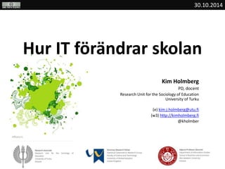 30.10.2014 
Hur IT förändrar skolan 
Kim Holmberg 
PD, docent 
Research Unit for the Sociology of Education 
University of Turku 
(e) kim.j.holmberg@utu.fi 
(w3) http://kimholmberg.fi 
@kholmber 
 
