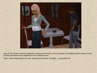 Lucky for Ms. Rusanen and her companions, unlucky for the family, one of the people who probably had the access to most of those mentioned sources happened to be on maternity leave. ” Risto”, Sade shrieked partly from pain, partly from excitement, ”the baby… it just kicked me!” 