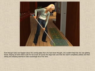 Even though Sade was happier about the coming baby than she had never thought, she couldn’t help that she was getting bored. Staying at home didn’t suite for her at all. Of course the dogs took care that she wasn’t completely jobless and then eating and sleeping seemed to take surprisingly lot of her time. 