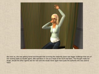 But even so, she was getting bored and thought that surviving the maternity leave was bigger challenge than any of her working tasks as double agent, elite operative or now as a head of the SCIA had been. The thought made her laugh, should the other agents see her now and she would never again have quite the authority she was used to have! 