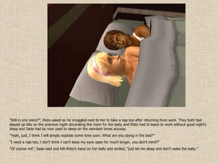 ” Still in one piece?”, Risto asked as he snuggled next to her to take a nap too after returning from work. They both had stayed up late on the previous night decorating the room for the baby and Risto had to leave to work without good night’s sleep and Sade had by now used to sleep on the weirdest times anyway. ” Yeah, just, I think I will simply explode some time soon. What are you doing in the bed?” ” I need a nap too, I don’t think I can’t keep my eyes open for much longer, you don’t mind?” ” Of course not”, Sade said and felt Risto’s hand on her belly and smiled, ”just let me sleep and don’t wake the baby.” 