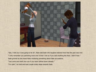 ” See, I told you it was going to be ok”, Risto told Sade who laughed relieved tnow that the pain was over. ” I only remember you panicking more over it than I did so if you said anything like that, I didn’t hear.” Sade grinned as she heard Risto muttering something about false accusations. ” Just come and meet your son if you have calmed down already.” ” I’m calm”, he tried and took couple shaky steps towards Sade. 