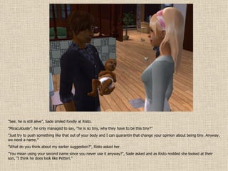” See, he is still alive”, Sade smiled fondly at Risto. ” Miraculously”, he only managed to say, ”he is so tiny, why they have to be this tiny?” ” Just try to push something like that out of your body and I can quarantin that change your opinion about being tiny. Anyway, we need a name.” ” What do you think about my earlier suggestion?”, Risto asked her. ” You mean using your second name since you never use it anyway?”, Sade asked and as Risto nodded she looked at their son, ”I think he does look like Petteri.” 