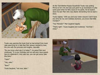 At the Tammilehto-Puljula household Touko was putting Minna to her crib and was just goint to go downstairs to play some pool when he felt a tuck on his pants. As he looked down he saw Mari who was clearly demanding him to read a story. Touko sighed, ”with you and your sister around I don’t have any time for my own hobbies anymore, you know that little monster?” ” Yay! Monster!” Mari laughed happily. ” That’s right”, Touko laughed and muttered, ”not that I mind.” Touko was opening the book that he had picked from book case searching for a tale that Mari always wanted to hear, the one with the princess and knights, naturally. ” Do you know what day it is today?”, he asked Mari and continued, ”it is your birthday and we will soon have guests here to celebrate it. And cake too, you can get some cake this time.” ” Cake!” ” Yes, cake.” ” Now?” Touko laughed, ”not now, later.” 