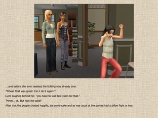 …  and before she even realised the tickling was already over. ” Whoa! That was great! Can I do it again?” Lumi laughed behind her, ”you have to wait few years for that.” ” Hmm… ok. But now the cake!” After that the people chatted happily, ate some cake and as was usual at the parties had a pillow fight or two. 