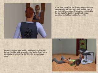 At the Kurvi household the life was going on its usual ways. Amatius and Lumi were both working hard to get their final promotions. Amatius was motivated by the fact that after that Pyry could finally retire, something he had been waiting for a while.  Lumi on the other hand couldn’t wait to get rid of her job behind the office table as a police chief and to finally get to do actually something that didn’t involve so much paper work. 