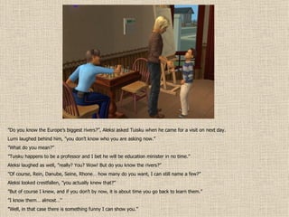 ” Do you know the Europe’s biggest rivers?”, Aleksi asked Tuisku when he came for a visit on next day. Lumi laughed behind him, ”you don’t know who you are asking now.” ” What do you mean?” ” Tuisku happens to be a professor and I bet he will be education minister in no time.” Aleksi laughed as well, ”really? You? Wow! But do you know the rivers?” ” Of course, Rein, Danube, Seine, Rhone… how many do you want, I can still name a few?” Aleksi looked crestfallen, ”you actually knew that?” ” But of course I knew, and if you don’t by now, it is about time you go back to learn them.” ” I know them… almost…” ” Well, in that case there is something funny I can show you.” 