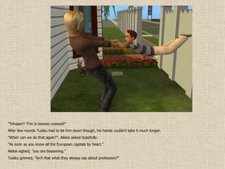 ” Yiihaaa!!! This is sooooo coooool!” After few rounds Tuisku had to let him down though, his hands couldn’t take it much longer. ” When can we do that again?”, Aleksi asked hopefully. ” As soon as you know all the European capitals by heart.” Aleksi sighed, ”you are booooring.” Tuisku grinned, ”isn’t that what they always say about professors?” 