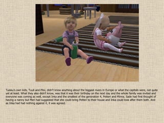 Tuisku’s own kids, Tuuli and Pilvi, didn’t know anything about the biggest rivers in Europe or what the capitals were, not quite yet at least. What they also didn’t know, was that it was their birthday on the next day and the whole family was invited and everyone was coming as well, except Inka and the smallest of the generation 4, Petteri and Minna. Sade had first thought of having a nanny but Meri had suggested that she could bring Petteri to their house and Inka could look after them both. And as Inka had had nothing against it, it was agreed. 