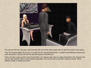 ” Oh, you are here too”, the guy in grey suit said with a tone that made it quite clear he didn’t like what he was seeing. ” Yup, Ms. Rusanen asked me to come, if it wasn’t for her natural attractiveness, I wouldn’t have bothered, knowing you were coming too”, the guy with the hat said with equally unfriendly tone. ” Guys, just take a seat, we don’t have time for that”, Ms. Rusanen said, ”and Jiri, please don’t call me Ms. Rusanen, the way you say it doesn’t make it sound exactly respectable”, the woman told him and then muttered herself, ”which, without a doubt, is exactly your point.” 