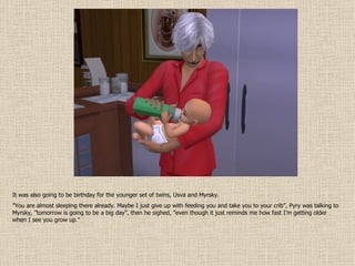 It was also going to be birthday for the younger set of twins, Usva and Myrsky. ” You are almost sleeping there already. Maybe I just give up with feeding you and take you to your crib”, Pyry was talking to Myrsky, ”tomorrow is going to be a big day”, then he sighed, ”even though it just reminds me how fast I’m getting older when I see you grow up.” 