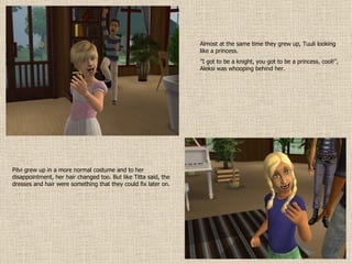 Almost at the same time they grew up, Tuuli looking like a princess. ” I got to be a knight, you got to be a princess, cool!”, Aleksi was whooping behind her. Pilvi grew up in a more normal costume and to her disappointment, her hair changed too. But like Titta said, the dresses and hair were something that they could fix later on. 