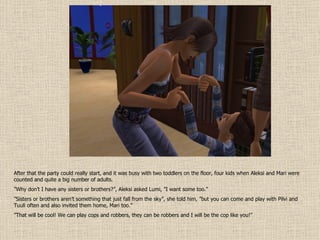 After that the party could really start, and it was busy with two toddlers on the floor, four kids when Aleksi and Mari were counted and quite a big number of adults. ” Why don’t I have any sisters or brothers?”, Aleksi asked Lumi, ”I want some too.” ” Sisters or brothers aren’t something that just fall from the sky”, she told him, ”but you can come and play with Pilvi and Tuuli often and also invited them home, Mari too.” ” That will be cool! We can play cops and robbers, they can be robbers and I will be the cop like you!” 