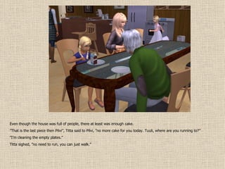 Even though the house was full of people, there at least was enough cake. ” That is the last piece then Pilvi”, Titta said to Pilvi, ”no more cake for you today. Tuuli, where are you running to?” ” I’m cleaning the empty plates.” Titta sighed, ”no need to run, you can just walk.” 