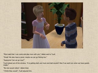 ” Mum said that I can come and play here with you”, Aleksi said to Tuuli. ” Great! We also have a pond, maybe we can go fishing too.” ” Awesome! Can we go now?” Tuuli looked out of the window, ”it is getting dark and mum and dad wouldn’t like if we went out when we have guests inside.” ” No one would notice”, Aleksi tried. ” I think they would”, Tuuli assured him. 