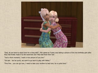 ” Dad, do we have to stand here for a long still?”, Pilvi asked as Tuisku was taking a picture of the two birthday girls after they had finally made it to the wardrobe and Titta had fixed their hair. ” Just a short moment, I want a nice picture of you two.” ” Ok dad… but be quick, we want to go back to play with Aleksi.” ” Fine fine… you can go now, I need to take your brother to bed now, he is quite tired.” 