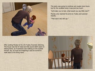 The party was going to continue yet couple more hours but for the smallest ones it was just too much. ” Let’s take you to bed, what would you say little man?” Myrsky only reached his arms to Tuisku and yawned heavily. ” That says it all, let’s go.” After putting Myrsky to his crib Tuisku frowned, listening. The house was full of noise but that sound didn’t seem to belong there, as if someone was walking on the outside terrace. No, he must be imagining it and he turned to walk back to the living room. 