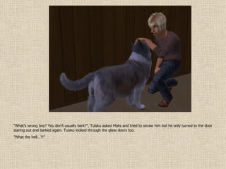 ” What’s wrong boy? You don’t usually bark?”, Tuisku asked Maks and tried to stroke him but he only turned to the door staring out and barked again. Tuisku looked through the glass doors too. ” What the hell…?!” 