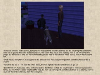 There was someone on the terrace, someone who most certainly shouldn’t be there and the only thing that came to his mind was to go and check who that someone was. The wisest thing would have probably been to call out to the other people but there was no time and he would need to yell very hard to make himself heard anyway over all the music and talk. ” What are you doing here?”, Tuisku yelled at the stranger while Maks was growling at him, something he never did to anyone. ” Take that dog out or I will blast this whole place”, the man replied without even bothering to get up. ” I don’t think so”, Tuisku said with a confidence that he didn’t know he had, the only thought he had was to protect the family, but how? There was no time to call for help, the man was working with something that had to be a bomb, even he could tell that and would really blast the whole place. 