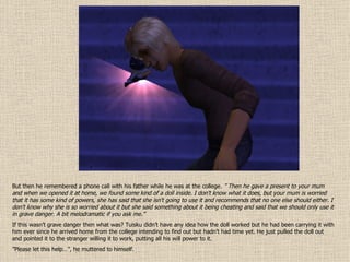 But then he remembered a phone call with his father while he was at the college.  ”  Then he gave a present to your mum and when we opened it at home, we found some kind of a doll inside. I don't know what it does, but your mum is worried that it has some kind of powers, she has said that she isn't going to use it and recommends that no one else should either. I don't know why she is so worried about it but she said something about it being cheating and said that we should only use it in grave danger. A bit melodramatic if you ask me. ” If this wasn’t grave danger then what was? Tuisku didn’t have any idea how the doll worked but he had been carrying it with him ever since he arrived home from the college intending to find out but hadn’t had time yet. He just pulled the doll out and pointed it to the stranger willing it to work, putting all his will power to it.  ” Please let this help…”, he muttered to himself. 