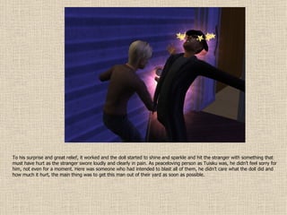 To his surprise and great relief, it worked and the doll started to shine and sparkle and hit the stranger with something that must have hurt as the stranger swore loudly and clearly in pain. As peaceloving person as Tuisku was, he didn’t feel sorry for him, not even for a moment. Here was someone who had intended to blast all of them, he didn’t care what the doll did and how much it hurt, the main thing was to get this man out of their yard as soon as possible. 