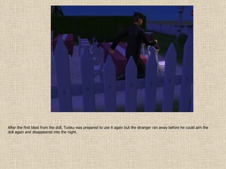 After the first blast from the doll, Tuisku was prepared to use it again but the stranger ran away before he could aim the doll again and disappeared into the night. 