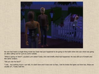 No one had heard a single thing inside but Sade had just happened to be going to the toilet when she saw what was going on after calling out for Lumi to come outside. ” What is going on here?”, puzzled Lumi asked Tuisku who told briefly what had happened. He was still out of breath and felt rather shaken. ” Did you see his face?” ” I did… but nothing much I can tell, it is dark here and it was over so fast, I bet he broke the lights out here too, these are usually on”, Tuisku told her. 