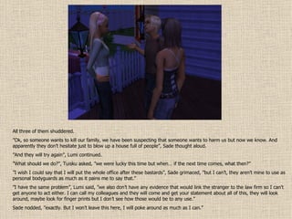 All three of them shuddered. ” Ok, so someone wants to kill our family, we have been suspecting that someone wants to harm us but now we know. And apparently they don’t hesitate just to blow up a house full of people”, Sade thought aloud. ” And they will try again”, Lumi continued. ” What should we do?”, Tuisku asked, ”we were lucky this time but when… if the next time comes, what then?” ” I wish I could say that I will put the whole office after these bastards”, Sade grimaced, ”but I can’t, they aren’t mine to use as personal bodyguards as much as it pains me to say that.” ” I have the same problem”, Lumi said, ”we also don’t have any evidence that would link the stranger to the law firm so I can’t get anyone to act either. I can call my colleagues and they will come and get your statement about all of this, they will look around, maybe look for finger prints but I don’t see how those would be to any use.” Sade nodded, ”exactly. But I won’t leave this here, I will poke around as much as I can.” 