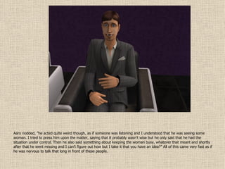 Aaro nodded, ”he acted quite weird though, as if someone was listening and I understood that he was seeing some woman. I tried to press him upon the matter, saying that it probably wasn’t wise but he only said that he had the situation under control. Then he also said something about keeping the woman busy, whatever that meant and shortly after that he went missing and I can’t figure out how but I take it that you have an idea?” All of this came very fast as if he was nervous to talk that long in front of these people. 