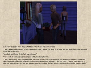 Lumi went to see the place the guy had been when Tuisku first came outside. ” I don’t like the sound of this”, Tuisku confessed to Sade, ”are we just going to sit down and wait when some other mad man comes and blows us up?” ” No”, Sade said firmly, ”first of all, you will move.” ” Move? But…”, Tuisku started to complain but Lumi interrupted him. ” I don’t see anything here, completely clear, whatever he had, was so small that he took it when you came out. Not that it means it wouldn’t have been effective, the size doesn’t really mean anything”, Lumi told them, ”I will get my colleagues to take your statement anyway and take a look around here, at least we have something to show if something happens again.” 