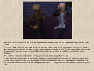 After that Lumi left inside to call and to inform the other family members what had just happened leaving Sade and Tuisku outside. ” Yes move”, Sade continued, ”they know where you leave and they are after you. Someone wants to prevent our family line continueing and you know that after meeting a concrete evidence about it tonight. The only option is that you move, as fast as possible, get secret phone numbers and I will personally make sure that your address won’t be found in any database.” ” You really are professional in these kind of things”, Tuisku said looking thoughtfully at Sade. ” I don’t think they made me head of the SCIA for nothing”, Sade grinned somewhat gloomily and continued, ”I have two puppies who will be adults soon, I will give one for Lumi and another one for Meri, you have Maks here. I think that all of the family members should have dogs and fully fenced yards with LOCKED gates and full alarm system from now on, just in case.” 