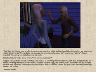 ” I still don’t like this, we have to suffer because someone wants to kill us, we have to go hiding because they are after us and what is it that they do? They probably live nice, easy life somewhere where they don’t have to worry a thing!”, Tuisku exploded, the evening was finally becoming too much. Sade laughed and Tuisku looked at him, ”what are you laughing at?” ” I agree with you that it sucks to restrict your life because of something like this but do you really think that people who can be behind something like this could live easy life? That they would be happy and carefree, ever? For example the guy who just ran from here is probably swimming in cold sweat by now because he failed. The life that they have is definately something I wouldn’t like to have.” ” So this is better?” 