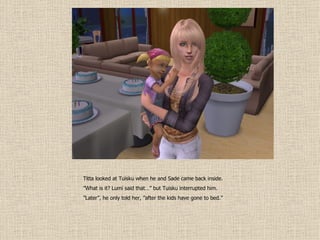 Titta looked at Tuisku when he and Sade came back inside. ” What is it? Lumi said that…” but Tuisku interrupted him. ” Later”, he only told her, ”after the kids have gone to bed.” 