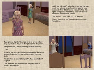 Luckily the kids hadn’t noticed anything and that was how it was going to be as far as their parents were concerned. They didn’t need to worry anything that big for a long time. Instead they were very curious about their new bedroom upstairs. ” This is pretty”, Tuuli said, ”but I’m not tired.” ” I’m not tired either but they told us to go to bed”, Pilvi told her. Tuuli grinned slightly, ”they told us to go to bed but did they say what we should be doing there? No, they didn’t.” Pilvi grinned too, ”are you thinking what I’m thinking?” ” Yep!” And after the girls had changed to nightgowns obediently, instead of sleeping they started jumping on their new beds. ” No one here to see and tell us off!”, Tuuli shrieked with laughter. ” And everyone else is downstairs, they can’t hear us either!”, Pilvi laughed. 